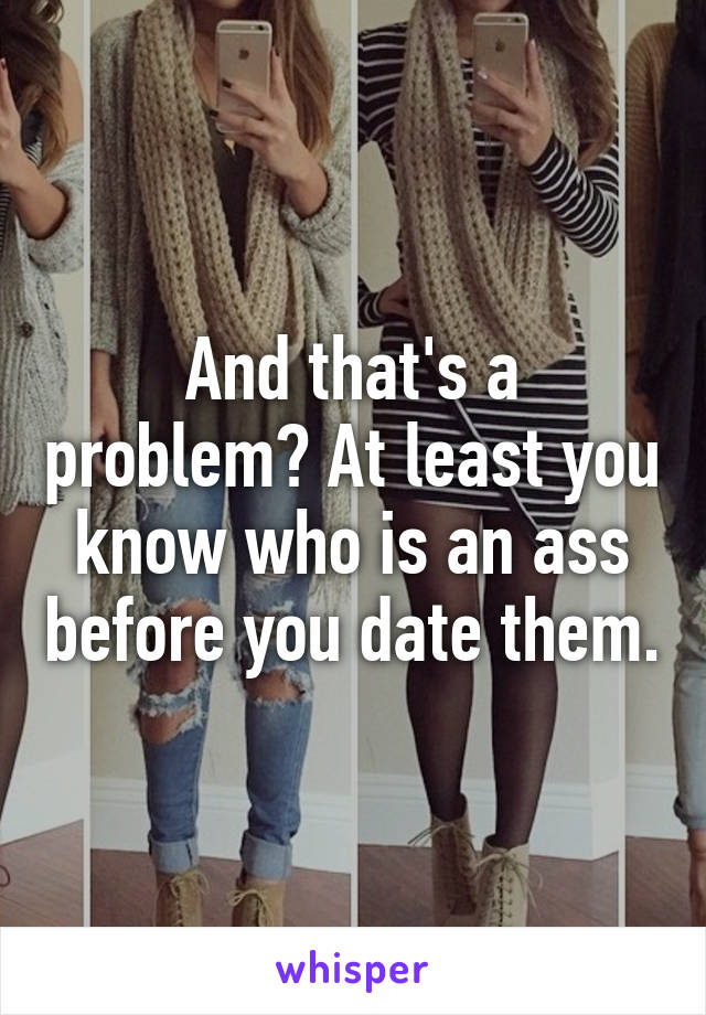 And that's a problem? At least you know who is an ass before you date them.