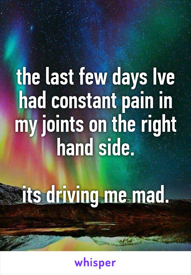 the last few days Ive had constant pain in my joints on the right hand side.

its driving me mad.