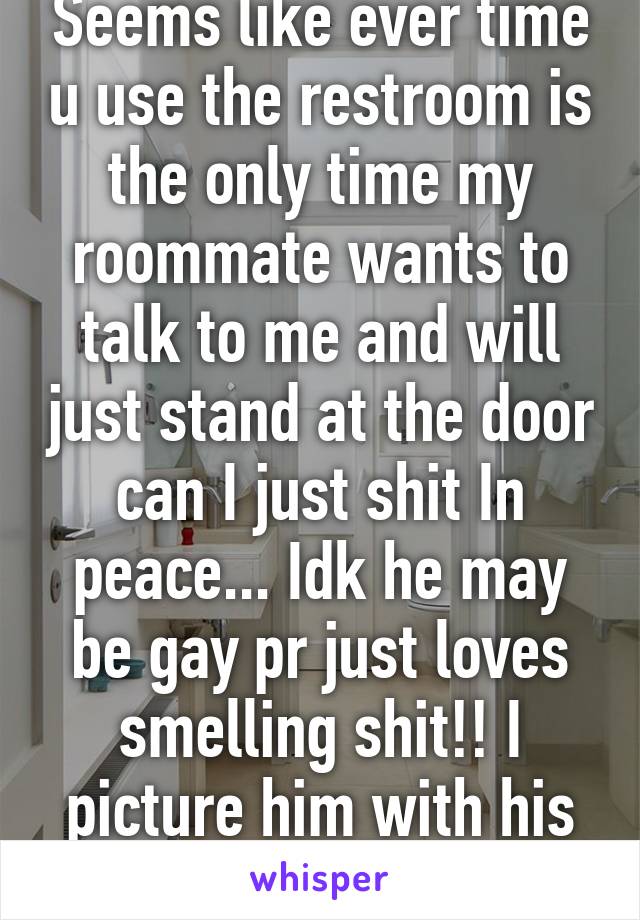 Seems like ever time u use the restroom is the only time my roommate wants to talk to me and will just stand at the door can I just shit In peace... Idk he may be gay pr just loves smelling shit!! I picture him with his nose in the crack 