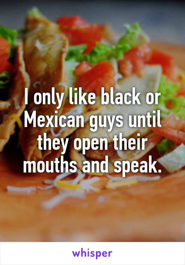 I only like black or Mexican guys until they open their mouths and speak.