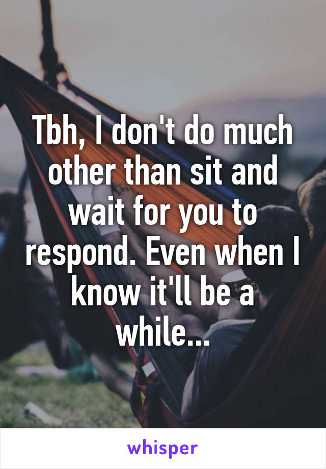 Tbh, I don't do much other than sit and wait for you to respond. Even when I know it'll be a while...