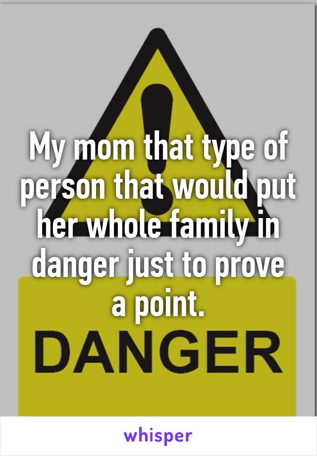 My mom that type of person that would put her whole family in danger just to prove a point.