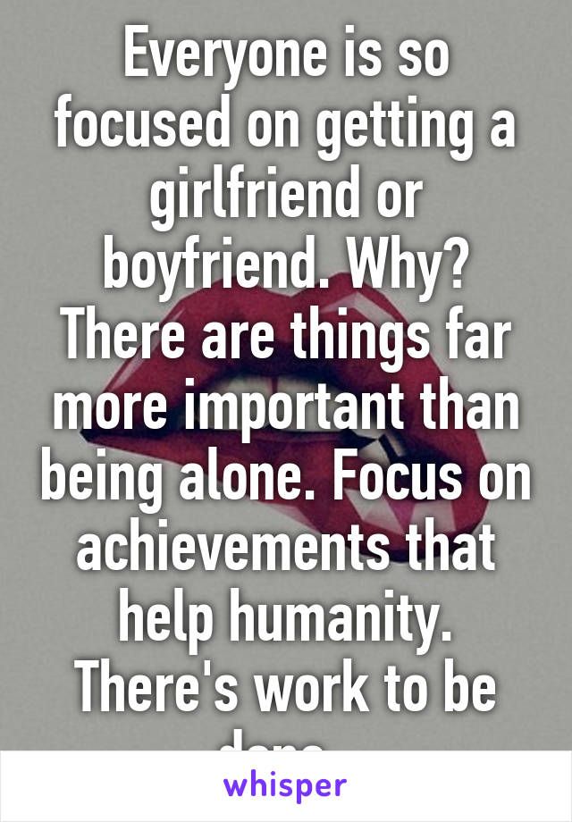 Everyone is so focused on getting a girlfriend or boyfriend. Why? There are things far more important than being alone. Focus on achievements that help humanity. There's work to be done. 