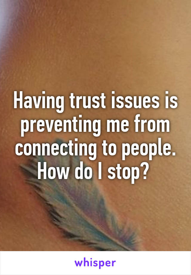 Having trust issues is preventing me from connecting to people. How do I stop? 