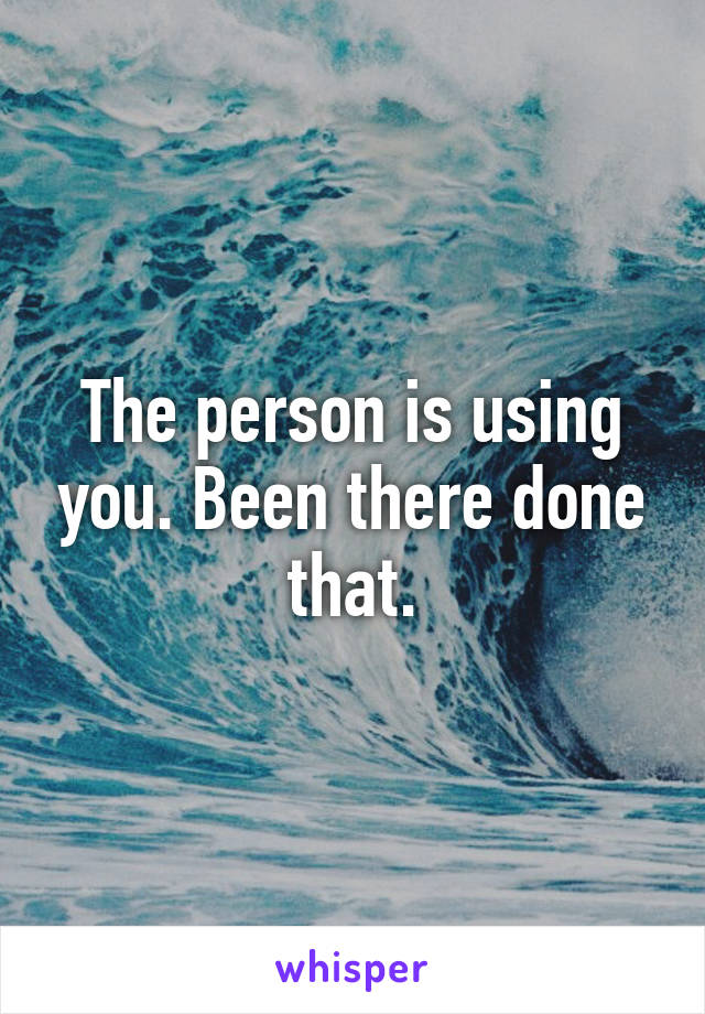 The person is using you. Been there done that.