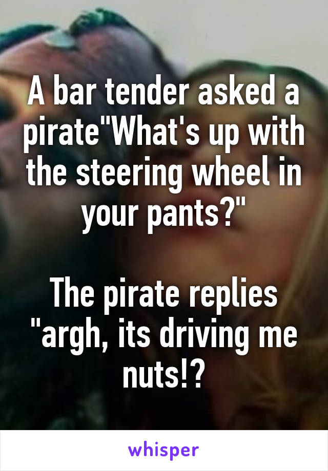 A bar tender asked a pirate"What's up with the steering wheel in your pants?"

The pirate replies "argh, its driving me nuts!?