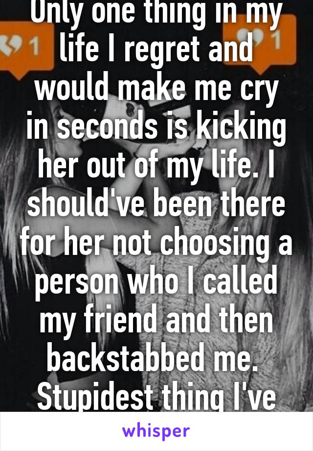 Only one thing in my life I regret and would make me cry in seconds is kicking her out of my life. I should've been there for her not choosing a person who I called my friend and then backstabbed me. 
Stupidest thing I've ever done 