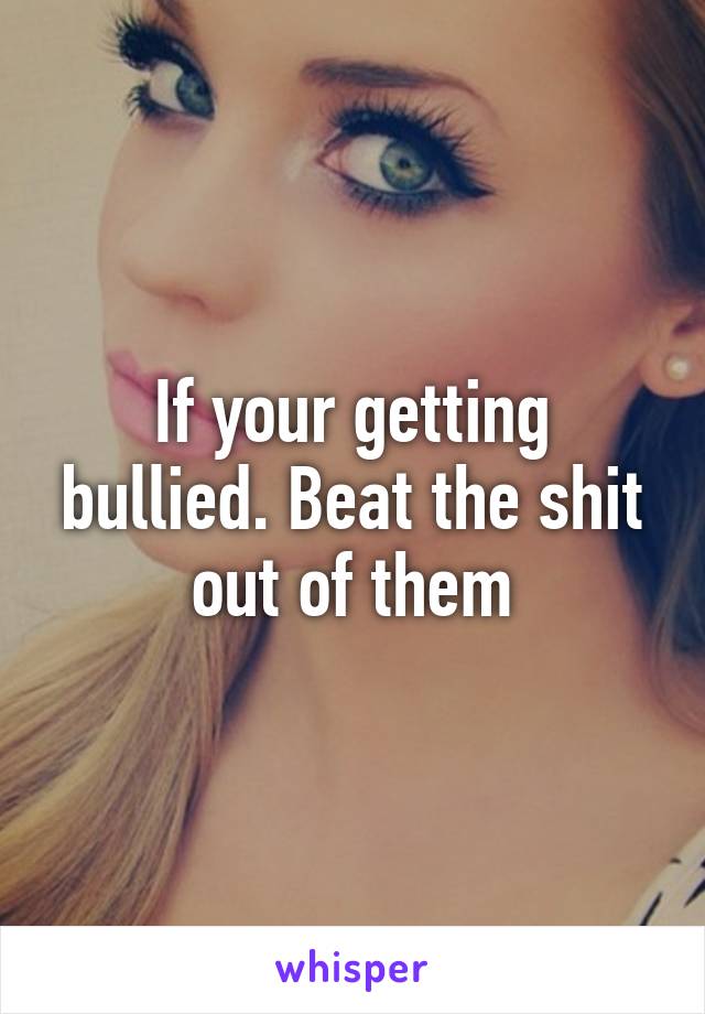 If your getting bullied. Beat the shit out of them