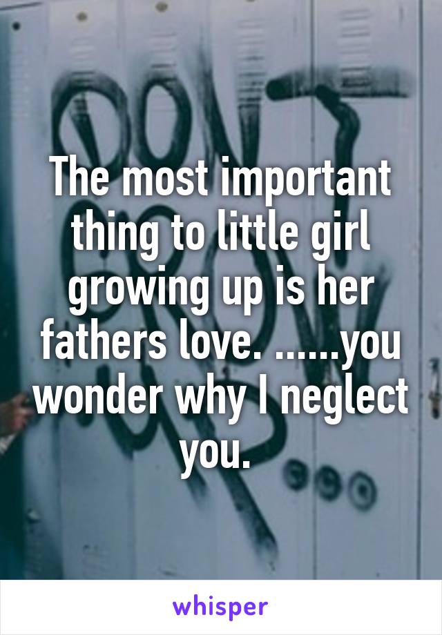 The most important thing to little girl growing up is her fathers love. ......you wonder why I neglect you. 