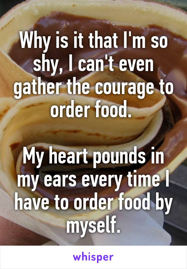 Why is it that I'm so shy, I can't even gather the courage to order food. 

My heart pounds in my ears every time I have to order food by myself.