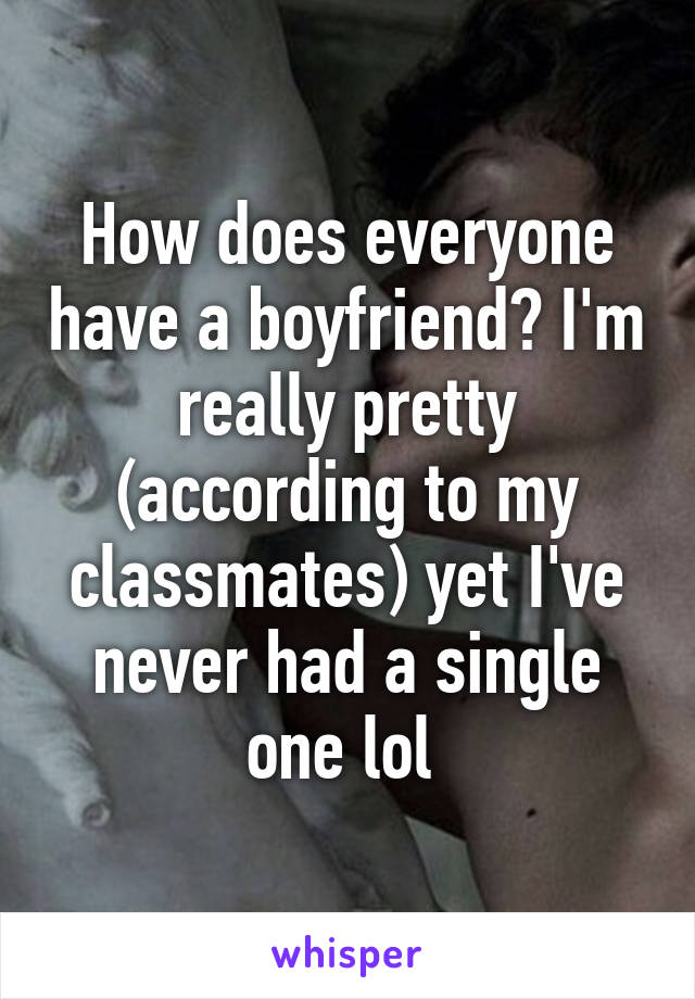 How does everyone have a boyfriend? I'm really pretty (according to my classmates) yet I've never had a single one lol 