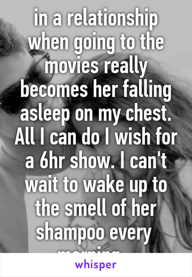 in a relationship when going to the movies really becomes her falling asleep on my chest. All I can do I wish for a 6hr show. I can't wait to wake up to the smell of her shampoo every  morning...