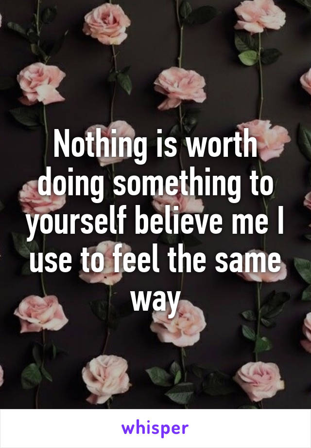 Nothing is worth doing something to yourself believe me I use to feel the same way