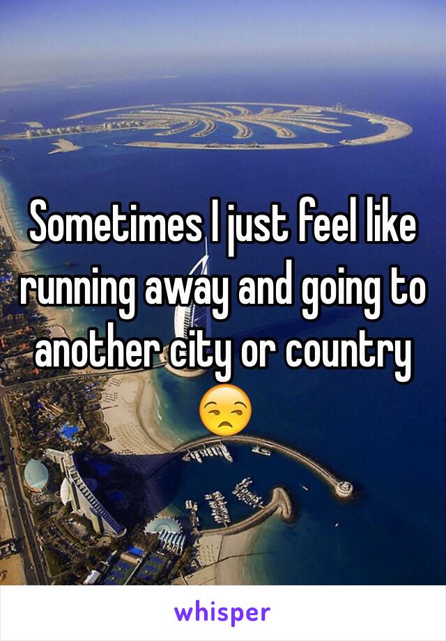 Sometimes I just feel like running away and going to another city or country 😒