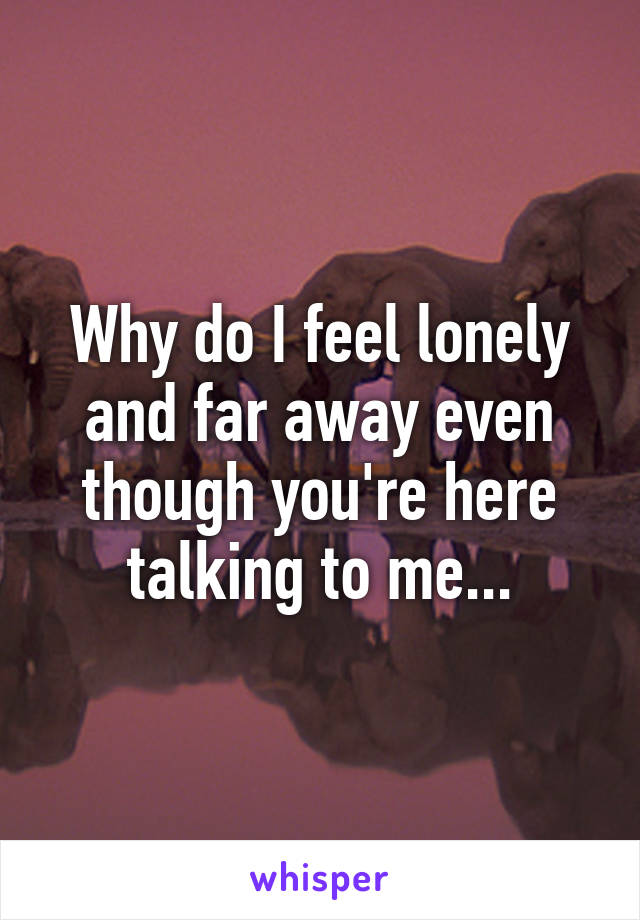 Why do I feel lonely and far away even though you're here talking to me...