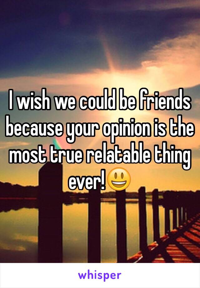 I wish we could be friends because your opinion is the most true relatable thing ever!😃