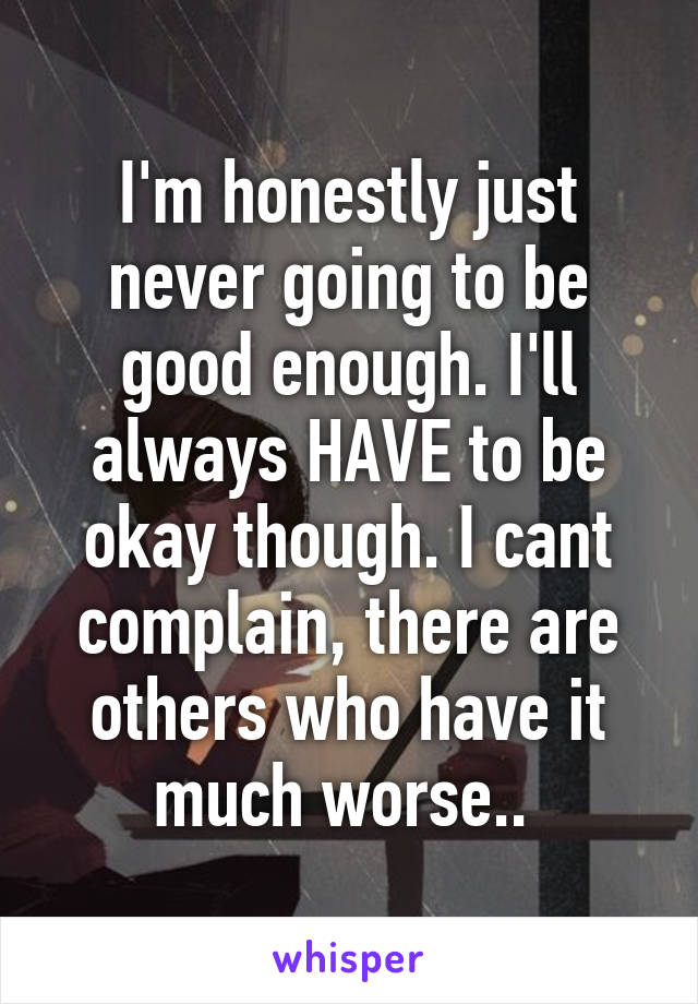 I'm honestly just never going to be good enough. I'll always HAVE to be okay though. I cant complain, there are others who have it much worse.. 