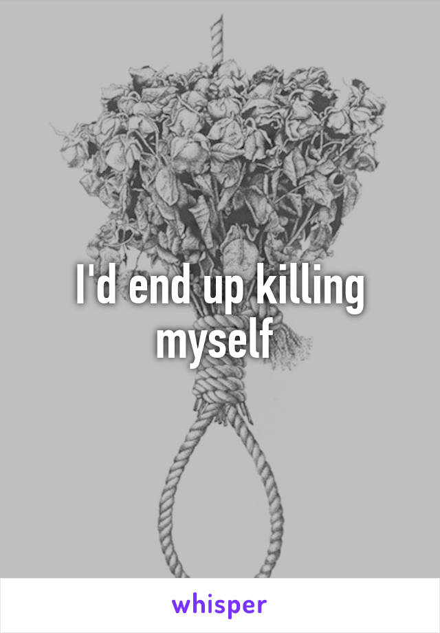 I'd end up killing myself 