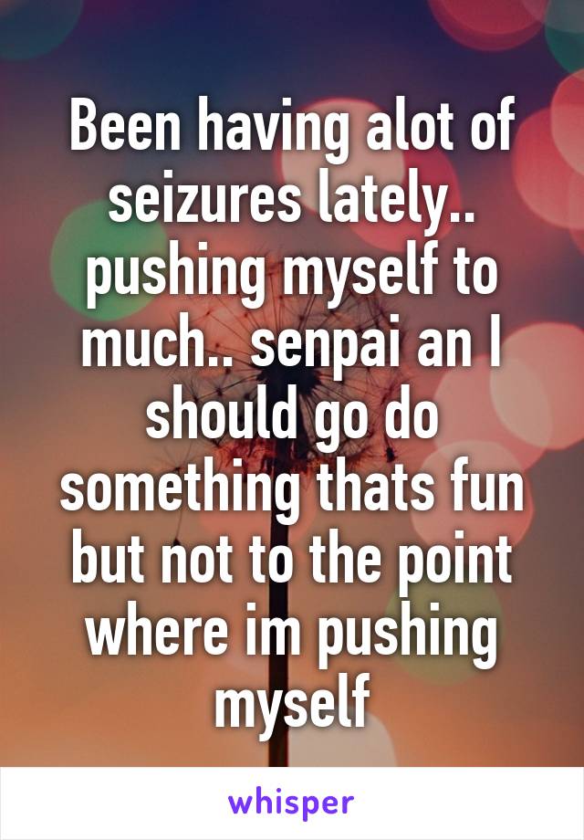 Been having alot of seizures lately.. pushing myself to much.. senpai an I should go do something thats fun but not to the point where im pushing myself