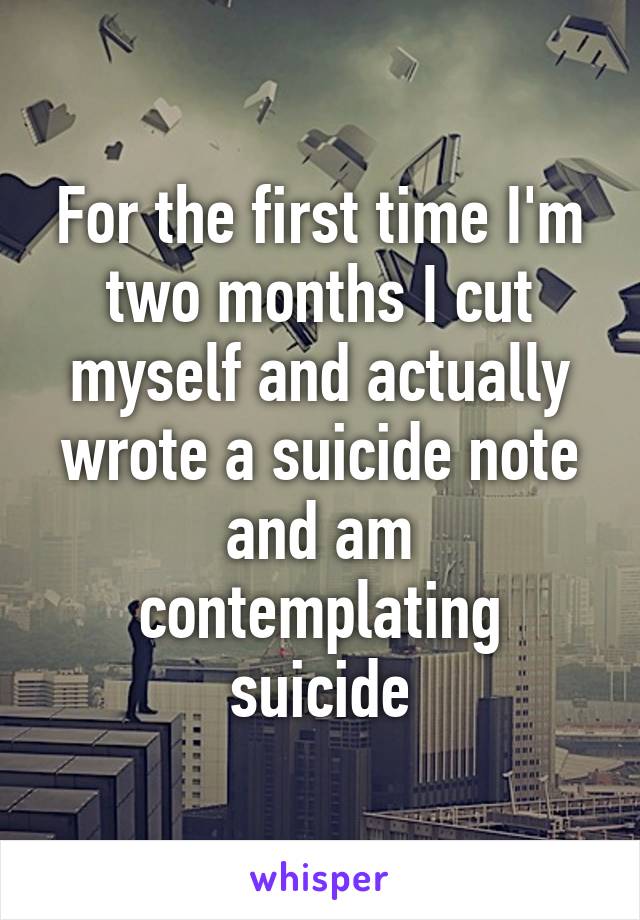 For the first time I'm two months I cut myself and actually wrote a suicide note and am contemplating suicide