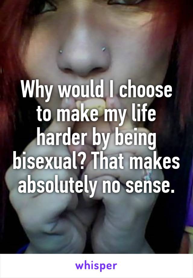 Why would I choose to make my life harder by being bisexual? That makes absolutely no sense.