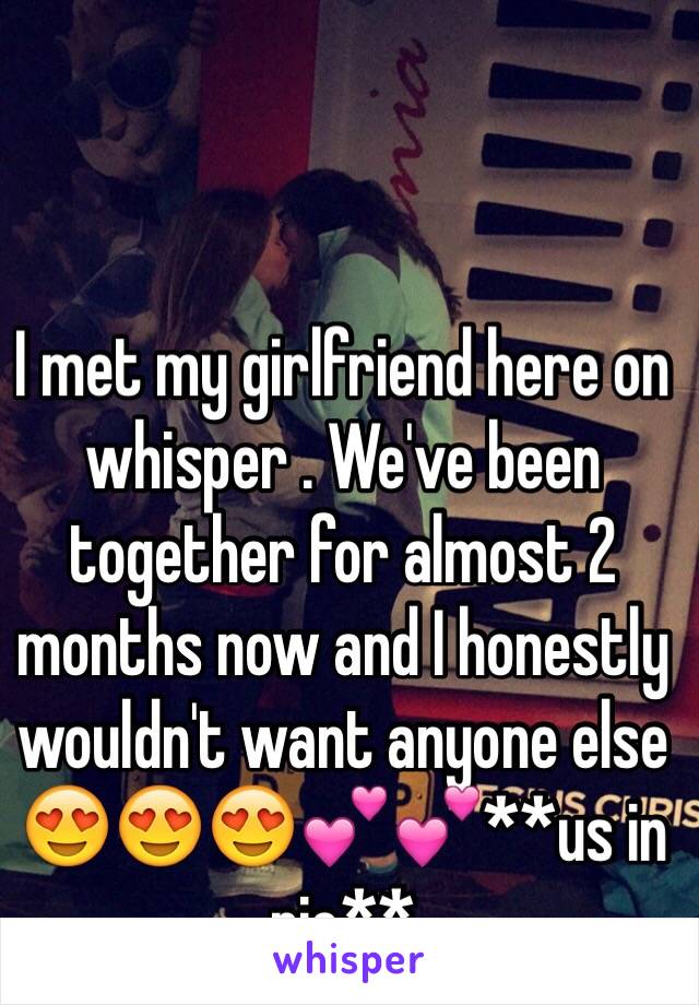 I met my girlfriend here on whisper . We've been together for almost 2 months now and I honestly wouldn't want anyone else 😍😍😍💕💕**us in pic**