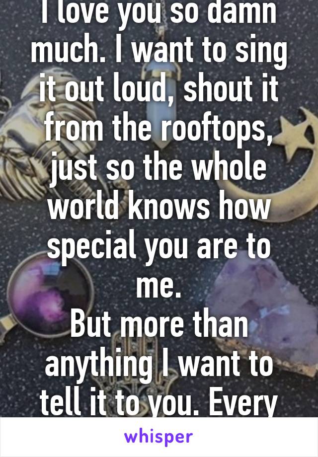 I love you so damn much. I want to sing it out loud, shout it from the rooftops, just so the whole world knows how special you are to me.
But more than anything I want to tell it to you. Every day.