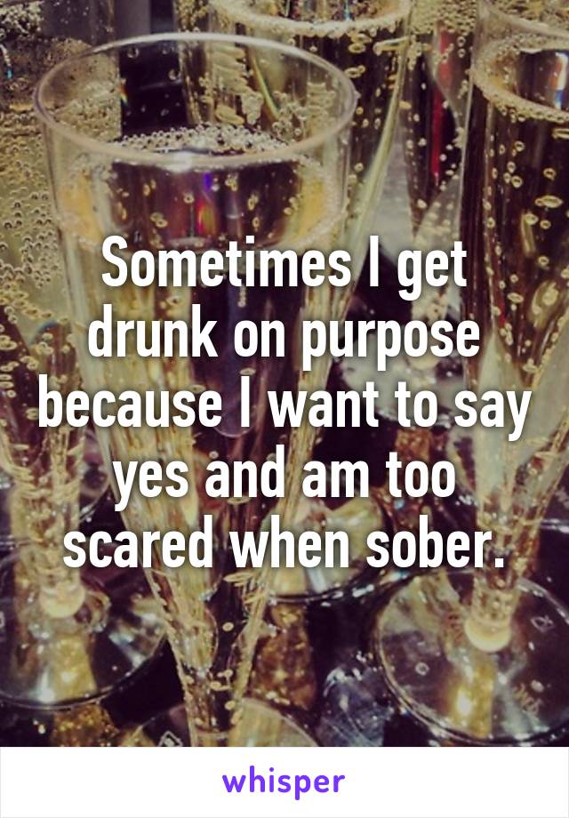 Sometimes I get drunk on purpose because I want to say yes and am too scared when sober.