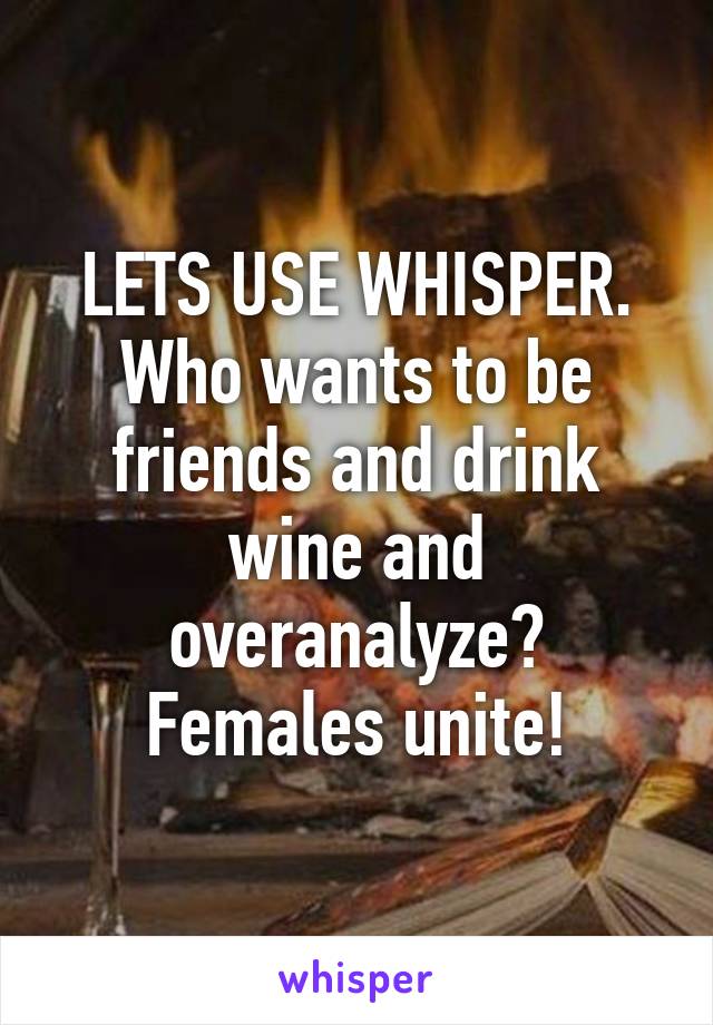 LETS USE WHISPER. Who wants to be friends and drink wine and overanalyze? Females unite!