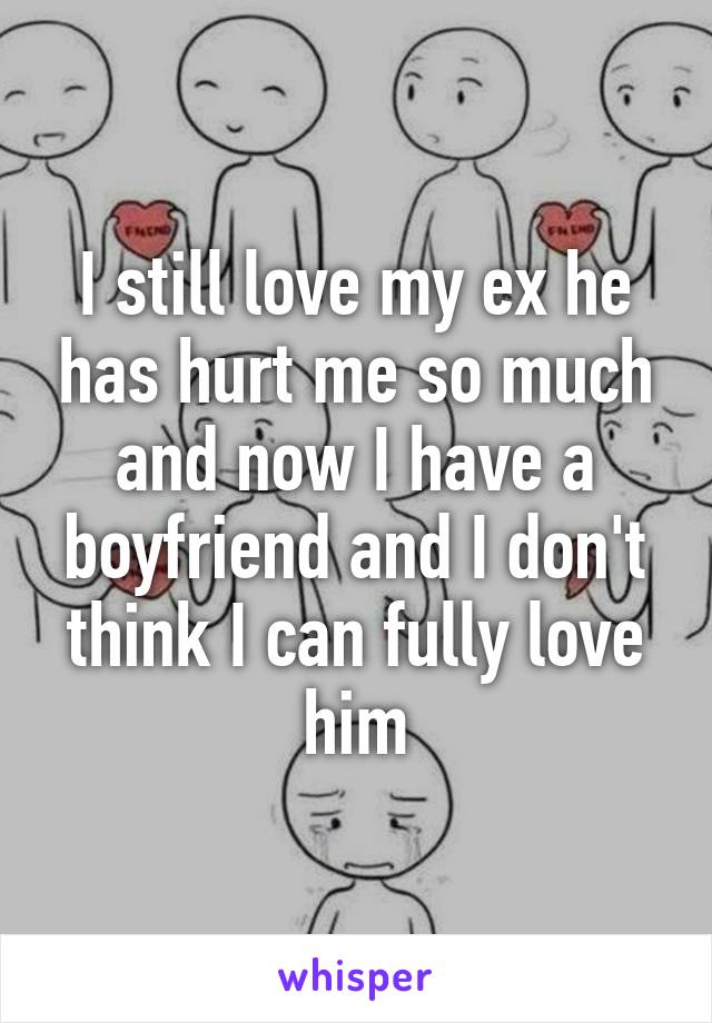 I still love my ex he has hurt me so much and now I have a boyfriend and I don't think I can fully love him