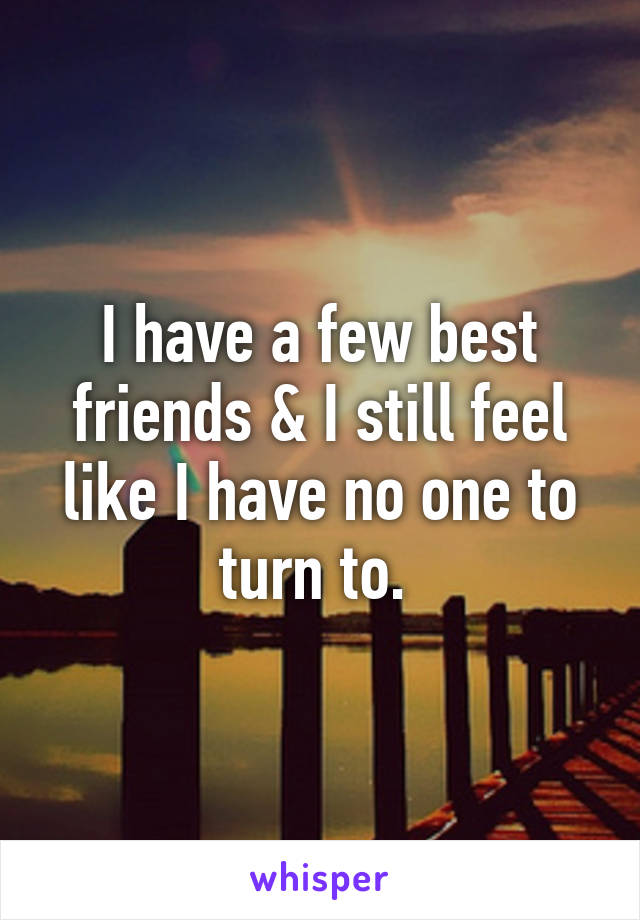 I have a few best friends & I still feel like I have no one to turn to. 