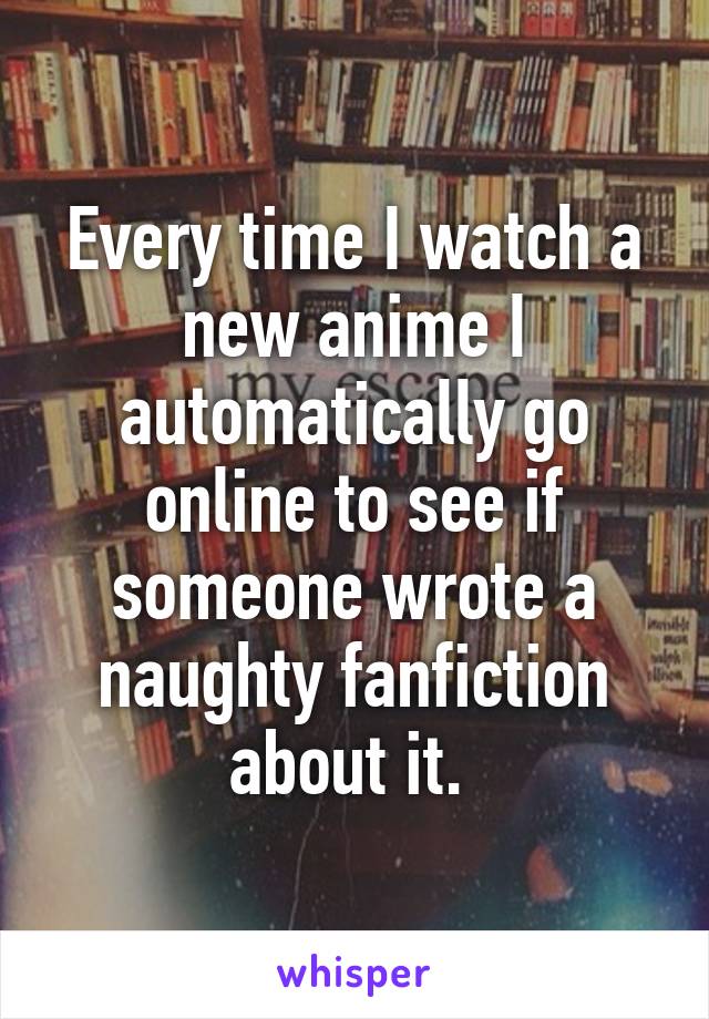 Every time I watch a new anime I automatically go online to see if someone wrote a naughty fanfiction about it. 