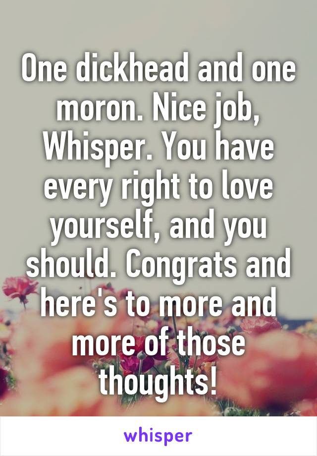 One dickhead and one moron. Nice job, Whisper. You have every right to love yourself, and you should. Congrats and here's to more and more of those thoughts!