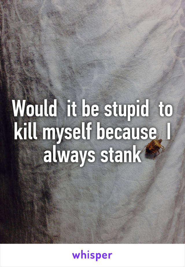 Would  it be stupid  to kill myself because  I always stank