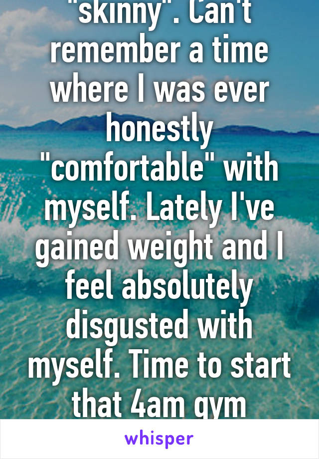 I've never been "skinny". Can't remember a time where I was ever honestly "comfortable" with myself. Lately I've gained weight and I feel absolutely disgusted with myself. Time to start that 4am gym regimen again. 24m btw
