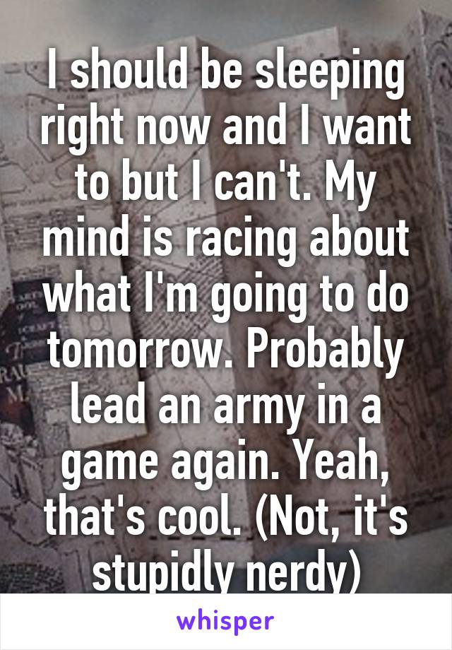 I should be sleeping right now and I want to but I can't. My mind is racing about what I'm going to do tomorrow. Probably lead an army in a game again. Yeah, that's cool. (Not, it's stupidly nerdy)