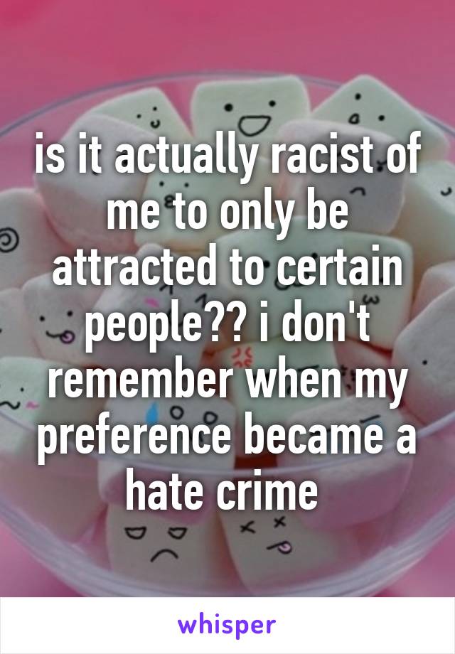 is it actually racist of me to only be attracted to certain people?? i don't remember when my preference became a hate crime 