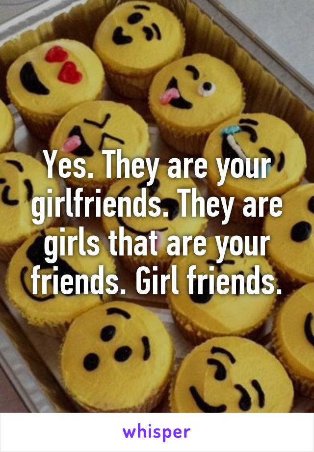 Yes. They are your girlfriends. They are girls that are your friends. Girl friends.