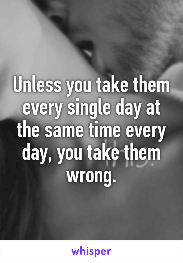 Unless you take them every single day at the same time every day, you take them wrong.