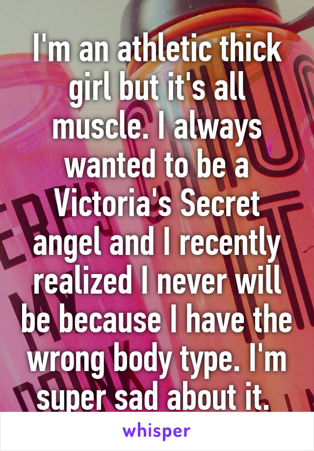 I'm an athletic thick girl but it's all muscle. I always wanted to be a Victoria's Secret angel and I recently realized I never will be because I have the wrong body type. I'm super sad about it. 