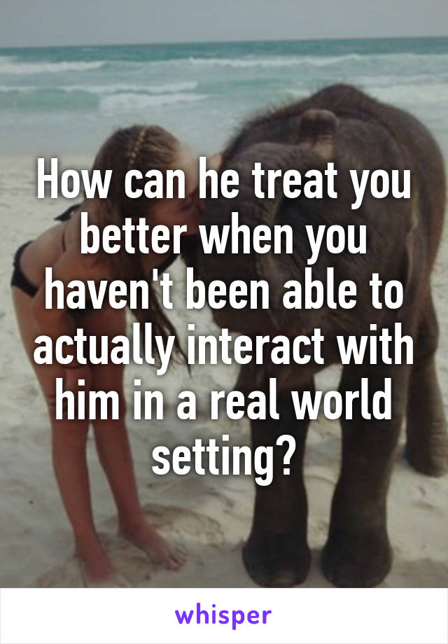 How can he treat you better when you haven't been able to actually interact with him in a real world setting?