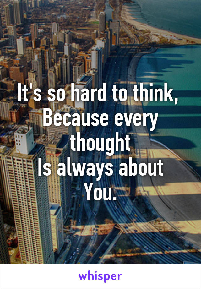 It's so hard to think, 
Because every thought
Is always about
You.