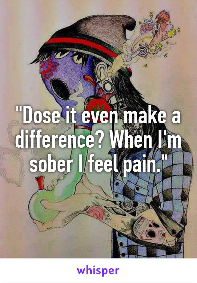 "Dose it even make a difference? When I'm sober I feel pain."