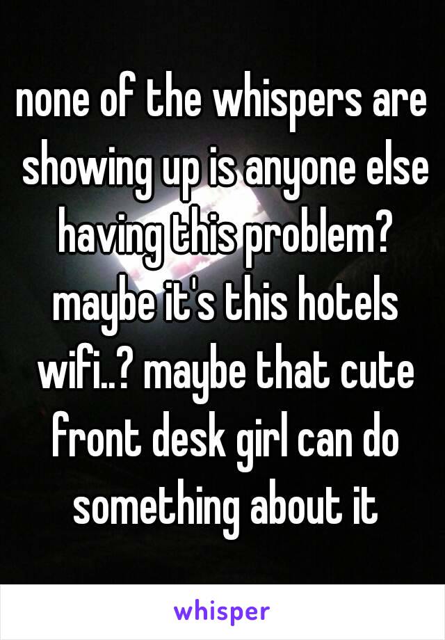 none of the whispers are showing up is anyone else having this problem? maybe it's this hotels wifi..? maybe that cute front desk girl can do something about it