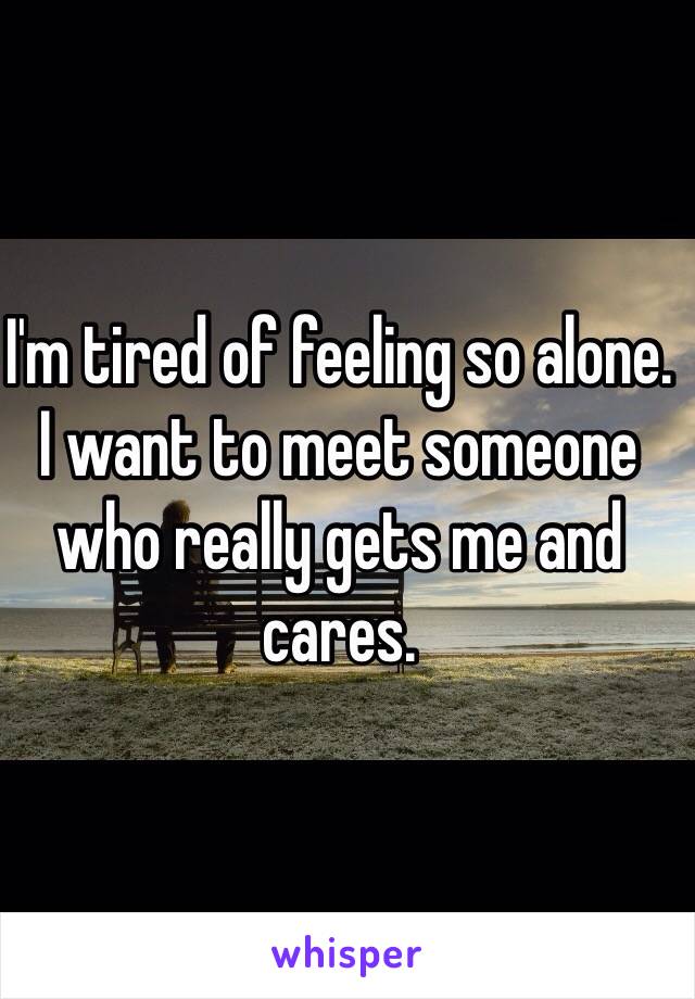 I'm tired of feeling so alone.
I want to meet someone who really gets me and cares.