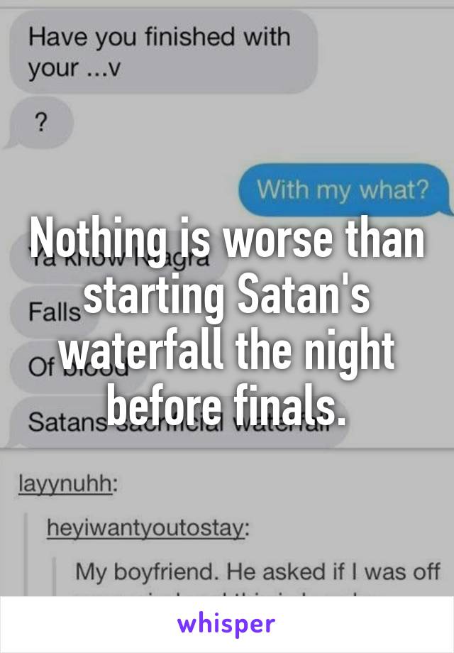 Nothing is worse than starting Satan's waterfall the night before finals.