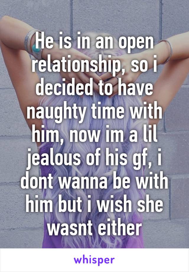 He is in an open relationship, so i decided to have naughty time with him, now im a lil jealous of his gf, i dont wanna be with him but i wish she wasnt either