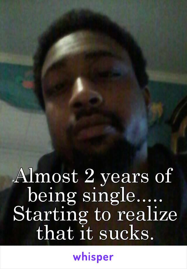 Almost 2 years of being single..... Starting to realize that it sucks.