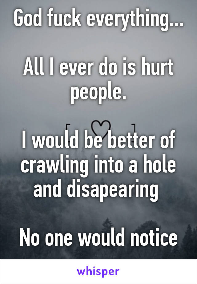 God fuck everything... 
All I ever do is hurt people.

I would be better of crawling into a hole and disapearing 

No one would notice 