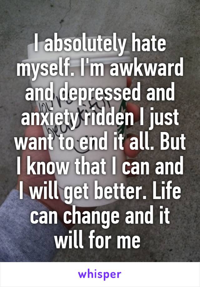 I absolutely hate myself. I'm awkward and depressed and anxiety ridden I just want to end it all. But I know that I can and I will get better. Life can change and it will for me 